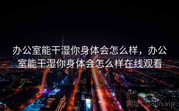 办公室能干湿你身体会怎么样,办公室能干湿你身体会怎么样在线观看 第1张 办公室能干湿你身体会怎么样,办公室能干湿你身体会怎么样在线观看 第1张