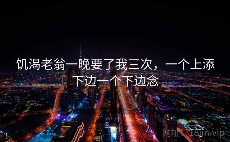 饥渴老翁一晚要了我三次，一个上添下边一个下边念  第2张