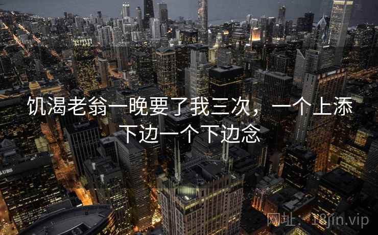 饥渴老翁一晚要了我三次，一个上添下边一个下边念  第1张
